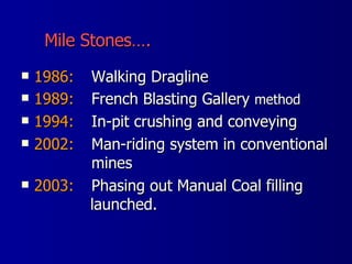 1986: Walking Dragline 1989: French Blasting Gallery  method 1994: In-pit crushing and conveying 2002: Man-riding system in conventional  mines  2003: Phasing out Manual Coal filling   launched.  Mile Stones….  