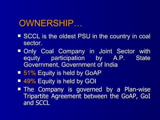 OWNERSHIP… SCCL is the oldest PSU in the country in coal sector.  Only Coal Company in Joint Sector with equity participation by A.P. State Government, Government of India  51%  Equity is held by GoAP  49%  Equity is held by GOI  The Company is governed by a Plan-wise Tripartite Agreement between the GoAP, GoI and SCCL 