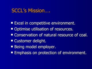 SCCL’s Mission…. Excel in competitive environment. Optimise utilisation of resources. Conservation of natural resource of coal. Customer delight. Being model employer. Emphasis on protection of environment.  
