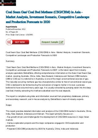 Coal Seam Gas/ Coal Bed Methane (CSG/CBM) in Asia -
Market Analysis, Investment Scenario, Competitive Landscape
and Production Forecasts to 2020
Report Details:
Published:December 2012
No. of Pages: 83
Price: Single User License – US$3995




Coal Seam Gas/ Coal Bed Methane (CSG/CBM) in Asia - Market Analysis, Investment Scenario,
Competitive Landscape and Production Forecasts to 2020


Summary


“Coal Seam Gas/ Coal Bed Methane (CSG/CBM) in Asia - Market Analysis, Investment Scenario,
Competitive Landscape and Production Forecasts to 2020”, is the latest report from industry
analysis specialists GlobalData, offering comprehensive information on the Asian Coal Seam Gas
market, covering Australia, China, India, New Zealand, Indonesia and Vietnam CBM markets.
CBM or CSG as it is referred to in Australia, is one of the major unconventional sources of gas.
The naturally occurring methane gas has characteristics similar to that of conventional natural gas.
CSG is believed to be formed during the conversion of organic matter in to coal, a process
believed to have occurred many years ago. It is usually extracted by pumping water into the deep
coal bed, thereby extracting the methane adsorbed over the coal deposits.

The report is compiled using data and information sourced from proprietary databases, primary
and secondary research, and in-house analysis by GlobalData’s team of industry experts.


Scope


This report provides detailed information and analysis of the CSG/CBM market in Australia, China,
India, New Zealand, Indonesia and Vietnam. The report primarily focuses on -
- Key growth drivers and challengesfor the development of CSG/CBM resources in major Asian
markets
- Various exploration projects and the major companies engaged in CSG exploration and
production
- Projected CSG/CBM production by 2020 for Australia, China, India and Indonesia
 