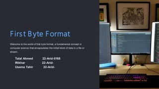 First B yte Format
Welcome to the world of first byte format, a fundamental concept in
computer science that encapsulates the initial block of data in a file or
stream.
Talal Ahmed 22-Arid-0168
Iftikhar 22-Arid-
Usama Tahir 22-Arid-
 