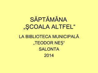SĂPTĂMÂNA
„ŞCOALA ALTFEL“
LA BIBLIOTECA MUNICIPALĂ
„TEODOR NE “Ș
SALONTA
2014
 