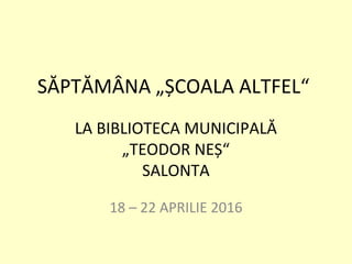 SĂPTĂMÂNA „ȘCOALA ALTFEL“
LA BIBLIOTECA MUNICIPALĂ
„TEODOR NEȘ“
SALONTA
18 – 22 APRILIE 2016
 