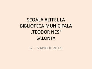 ȘCOALA ALTFEL LA
BIBLIOTECA MUNICIPALĂ
     „TEODOR NEȘ“
        SALONTA
   (2 – 5 APRILIE 2013)
 