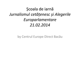 Școala de iarnă 
Jurnalismul cetățenesc și Alegerile 
Europarlamentare 
21.02.2014 
by Centrul Europe Direct Bacău 
 