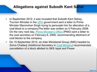 Allegations against Subodh Kant Sahai
• In September 2012, it was revealed that Subodh Kant Sahay,
Tourism Minister in the UPA government sent a letter to Prime
Minister Manmohan Singh trying to persuade him for allocation of a
coal block to a companyThe letter was written on 5 February 2008.
On the very next day, Prime Minister's Office (PMO) sent a letter to
the coal secretary on February 6, 2008, recommending allotment of
coal blocks to the company
• On 15 September 2012, an Inter Ministerial Group (IMG) headed by
Zohra Chatterji (Additional Secretary in Coal Ministry) recommended
cancellation of a block allotted to SKS Ispat and Power
 