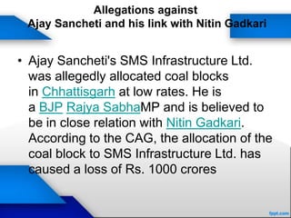 Allegations against
Ajay Sancheti and his link with Nitin Gadkari
• Ajay Sancheti's SMS Infrastructure Ltd.
was allegedly allocated coal blocks
in Chhattisgarh at low rates. He is
a BJP Rajya SabhaMP and is believed to
be in close relation with Nitin Gadkari.
According to the CAG, the allocation of the
coal block to SMS Infrastructure Ltd. has
caused a loss of Rs. 1000 crores
 
