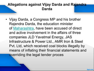 Allegations against Vijay Darda and Rajendra
Darda
• Vijay Darda, a Congress MP and his brother
Rajendra Darda, the education minister
of Maharashtra, have been accused of direct
and active involvement in the affairs of three
companies JLD Yavatmal Energy, JAS
Infrastructure & Power Ltd., AMR Iron & Steel
Pvt. Ltd, which received coal blocks illegally by
means of inflating their financial statements and
overriding the legal tender proces
 