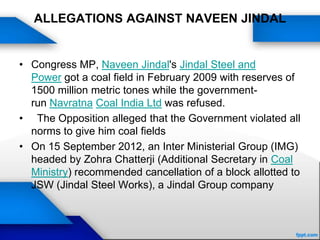 ALLEGATIONS AGAINST NAVEEN JINDAL
• Congress MP, Naveen Jindal's Jindal Steel and
Power got a coal field in February 2009 with reserves of
1500 million metric tones while the government-
run Navratna Coal India Ltd was refused.
• The Opposition alleged that the Government violated all
norms to give him coal fields
• On 15 September 2012, an Inter Ministerial Group (IMG)
headed by Zohra Chatterji (Additional Secretary in Coal
Ministry) recommended cancellation of a block allotted to
JSW (Jindal Steel Works), a Jindal Group company
 
