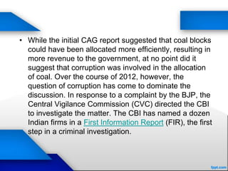 • While the initial CAG report suggested that coal blocks
could have been allocated more efficiently, resulting in
more revenue to the government, at no point did it
suggest that corruption was involved in the allocation
of coal. Over the course of 2012, however, the
question of corruption has come to dominate the
discussion. In response to a complaint by the BJP, the
Central Vigilance Commission (CVC) directed the CBI
to investigate the matter. The CBI has named a dozen
Indian firms in a First Information Report (FIR), the first
step in a criminal investigation.
 