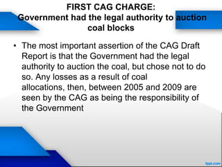 FIRST CAG CHARGE:
Government had the legal authority to auction
coal blocks
• The most important assertion of the CAG Draft
Report is that the Government had the legal
authority to auction the coal, but chose not to do
so. Any losses as a result of coal
allocations, then, between 2005 and 2009 are
seen by the CAG as being the responsibility of
the Government
 