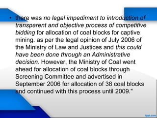 • there was no legal impediment to introduction of
transparent and objective process of competitive
bidding for allocation of coal blocks for captive
mining. as per the legal opinion of July 2006 of
the Ministry of Law and Justices and this could
have been done through an Administrative
decision. However, the Ministry of Coal went
ahead for allocation of coal blocks through
Screening Committee and advertised in
September 2006 for allocation of 38 coal blocks
and continued with this process until 2009."
 