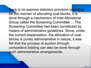 • there is no express statutory provision providing
for the manner of allocating coal blocks, it is
done through a mechanism of Inter-Ministerial
Group called the Screening Committee ... The
Screening Committee had been constituted by
means of administrative guidelines. Since, under
the current dispensation, the allocation of coal
blocks is purely administrative in nature, it was
felt that the process of auction through
competitive bidding can also be done through
such administrative arrangements.
 