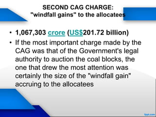 SECOND CAG CHARGE:
"windfall gains" to the allocatees
• 1,067,303 crore (US$201.72 billion)
• If the most important charge made by the
CAG was that of the Government's legal
authority to auction the coal blocks, the
one that drew the most attention was
certainly the size of the "windfall gain"
accruing to the allocatees
 