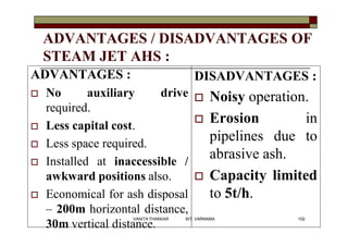 ADVANTAGES / DISADVANTAGES OF
STEAM JET AHS :
ADVANTAGES :
 No auxiliary drive
required.
 Less capital cost.
 Less space required.
 Installed at inaccessible /
awkward positions also.
 Economical for ash disposal
– 200m horizontal distance,
30m vertical distance.
DISADVANTAGES :
 Noisy operation.
 Erosion in
pipelines due to
abrasive ash.
 Capacity limited
to 5t/h.
102VANITA THAKKAR BIT, VARNAMA
 