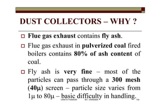 DUST COLLECTORS – WHY ?
 Flue gas exhaust contains fly ash.
 Flue gas exhaust in pulverized coal fired
boilers contains 80% of ash content of
coal.
 Fly ash is very fine – most of the
particles can pass through a 300 mesh
(40m) screen – particle size varies from
1m to 80m – basic difficulty in handling.104VANITA THAKKAR BIT, VARNAMA
 