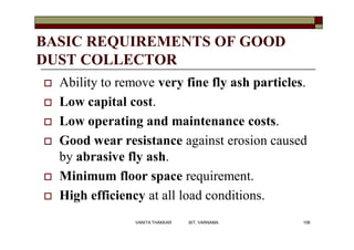 BASIC REQUIREMENTS OF GOOD
DUST COLLECTOR
 Ability to remove very fine fly ash particles.
 Low capital cost.
 Low operating and maintenance costs.
 Good wear resistance against erosion caused
by abrasive fly ash.
 Minimum floor space requirement.
 High efficiency at all load conditions.
106VANITA THAKKAR BIT, VARNAMA
 
