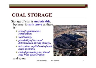COAL STORAGE
Storage of coal is undesirable,
because it costs more as there
is
 risk of spontaneous
combustion,
 weathering,
 possibility of loss and
deterioration during storage,
 interest on capital cost of coal
lying dormant,
 cost of protecting the stored
coal from deterioration
and so on. 11VANITA THAKKAR BIT, VARNAMA
 