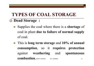 TYPES OF COAL STORAGE
 Dead Storage :
 Supplies the coal where there is a shortage of
coal in plant due to failure of normal supply
of coal.
 This is long term storage and 10% of annual
consumption, so it requires protection
against weathering and spontaneous
combustion. 12VANITA THAKKAR BIT, VARNAMA
 