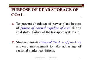 PURPOSE OF DEAD STORAGE OF
COAL
 To prevent shutdown of power plant in case
of failure of normal supplies of coal due to
coal strike, failure of the transport system etc.
 Storage permits choice of the date of purchase
allowing management to take advantage of
seasonal market conditions.
14VANITA THAKKAR BIT, VARNAMA
 