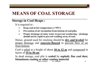MEANS OF COAL STORAGE
Storage in Coal Heaps :
It is required to :
 Keep coal at low temperature (>70ºC)
 Prevention of air circulation from bottom of coal piles
 Proper drainage of rainy water to prevent weathering – drainage
should not be rapid to prevent washing away of coal.
Hence, ground used for stocking should be dry and leveled for
proper drainage and concrete-floored to prevent flow of air
from bottom.
Coal is piled at a height of about 10 to 12 m and compacted in
layers of 15 to 30 cm.
In dead storage, coal pile is sealed by asphalt, fine coal dust,
bituminous coating or other coating material.
15VANITA THAKKAR BIT, VARNAMA
 