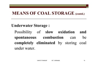 MEANS OF COAL STORAGE (contd.)
Underwater Storage :
Possibility of slow oxidation and
spontaneous combustion can be
completely eliminated by storing coal
under water.
16VANITA THAKKAR BIT, VARNAMA
 
