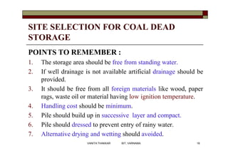 SITE SELECTION FOR COAL DEAD
STORAGE
POINTS TO REMEMBER :
1. The storage area should be free from standing water.
2. If well drainage is not available artificial drainage should be
provided.
3. It should be free from all foreign materials like wood, paper
rags, waste oil or material having low ignition temperature.
4. Handling cost should be minimum.
5. Pile should build up in successive layer and compact.
6. Pile should dressed to prevent entry of rainy water.
7. Alternative drying and wetting should avoided.
18VANITA THAKKAR BIT, VARNAMA
 