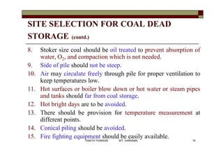 SITE SELECTION FOR COAL DEAD
STORAGE (contd.)
8. Stoker size coal should be oil treated to prevent absorption of
water, O2, and compaction which is not needed.
9. Side of pile should not be steep.
10. Air may circulate freely through pile for proper ventilation to
keep temperatures low.
11. Hot surfaces or boiler blow down or hot water or steam pipes
and tanks should far from coal storage.
12. Hot bright days are to be avoided.
13. There should be provision for temperature measurement at
different points.
14. Conical piling should be avoided.
15. Fire fighting equipment should be easily available.
19VANITA THAKKAR BIT, VARNAMA
 