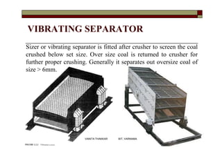 VIBRATING SEPARATOR
Sizer or vibrating separator is fitted after crusher to screen the coal
crushed below set size. Over size coal is returned to crusher for
further proper crushing. Generally it separates out oversize coal of
size > 6mm.
26VANITA THAKKAR BIT, VARNAMA
 