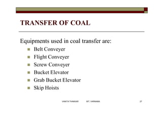 TRANSFER OF COAL
Equipments used in coal transfer are:
 Belt Conveyer
 Flight Conveyer
 Screw Conveyer
 Bucket Elevator
 Grab Bucket Elevator
 Skip Hoists
27VANITA THAKKAR BIT, VARNAMA
 