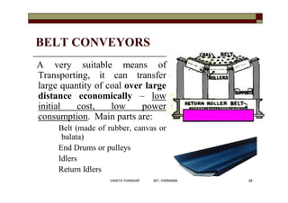 BELT CONVEYORS
A very suitable means of
Transporting, it can transfer
large quantity of coal over large
distance economically – low
initial cost, low power
consumption. Main parts are:
Belt (made of rubber, canvas or
balata)
End Drums or pulleys
Idlers
Return Idlers
28VANITA THAKKAR BIT, VARNAMA
 