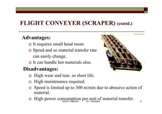 FLIGHT CONVEYER (SCRAPER) (contd.)
Advantages:
 It requires small head room
 Speed and so material transfer rate
can easily change.
 It can handle hot materials also.
Disadvantages:
 High wear and tear, so short life.
 High maintenance required.
 Speed is limited up to 300 m/min due to abrasive action of
material.
 High power consumption per unit of material transfer. 31VANITA THAKKAR BIT, VARNAMA
 