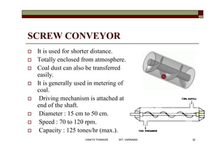 SCREW CONVEYOR
 It is used for shorter distance.
 Totally enclosed from atmosphere.
 Coal dust can also be transferred
easily.
 It is generally used in metering of
coal.
 Driving mechanism is attached at
end of the shaft.
 Diameter : 15 cm to 50 cm.
 Speed : 70 to 120 rpm.
 Capacity : 125 tones/hr (max.).
32VANITA THAKKAR BIT, VARNAMA
 