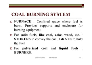 COAL BURNING SYSTEM
 FURNACE : Confined space where fuel is
burnt. Provides supports and enclosure for
burning equipment.
 For solid fuels, like coal, coke, wood, etc. :
STOKERS to convey the coal, GRATE to hold
the fuel.
 For pulverized coal and liquid fuels :
BURNERS.
36VANITA THAKKAR BIT, VARNAMA
 