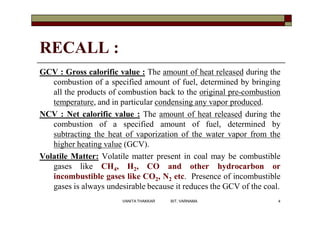 RECALL :
GCV : Gross calorific value : The amount of heat released during the
combustion of a specified amount of fuel, determined by bringing
all the products of combustion back to the original pre-combustion
temperature, and in particular condensing any vapor produced.
NCV : Net calorific value : The amount of heat released during the
combustion of a specified amount of fuel, determined by
subtracting the heat of vaporization of the water vapor from the
higher heating value (GCV).
Volatile Matter: Volatile matter present in coal may be combustible
gases like CH4, H2, CO and other hydrocarbon or
incombustible gases like CO2, N2 etc. Presence of incombustible
gases is always undesirable because it reduces the GCV of the coal.
4VANITA THAKKAR BIT, VARNAMA
 