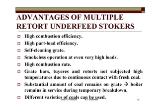 ADVANTAGES OF MULTIPLE
RETORT UNDERFEED STOKERS
 High combustion efficiency.
 High part-load efficiency.
 Self-cleaning grate.
 Smokeless operation at even very high loads.
 High combustion rate.
 Grate bars, tuyeres and retorts not subjected high
temperatures due to continuous contact with fresh coal.
 Substantial amount of coal remains on grate  boiler
remains in service during temporary breakdown.
 Different varieties of coals can be used. 42VANITA THAKKAR BIT, VARNAMA
 