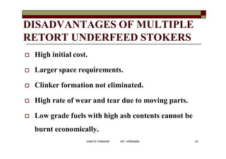 DISADVANTAGES OF MULTIPLE
RETORT UNDERFEED STOKERS
 High initial cost.
 Larger space requirements.
 Clinker formation not eliminated.
 High rate of wear and tear due to moving parts.
 Low grade fuels with high ash contents cannot be
burnt economically.
43VANITA THAKKAR BIT, VARNAMA
 