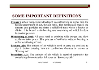 SOME IMPORTANT DEFINITIONS
Clinker : When Temperature developed in coal burning is higher than the
fusion temperature of ash, the ash melts. The melting ash engulfs the
unburnt coal particles and forms a solidified mass which is known as
clinker. It is formed while burning coal containing ash which has low
fusion temperature.
Weathering of coal: All coals tend to combine with oxygen and slow
oxidation takes place. This process of oxidation without burning is
called weathering of coal.
Primary Air: The amount of air which is used to carry the coal and to
dry it before entering into the combustion chamber is known as
‘Primary Air’
Secondary Air: The amount of air which is supplied separately for
completing the combustion is known as ‘Secondary Air’.
5VANITA THAKKAR BIT, VARNAMA
 