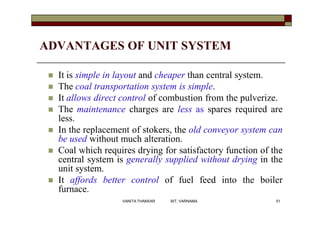 ADVANTAGES OF UNIT SYSTEM
 It is simple in layout and cheaper than central system.
 The coal transportation system is simple.
 It allows direct control of combustion from the pulverize.
 The maintenance charges are less as spares required are
less.
 In the replacement of stokers, the old conveyor system can
be used without much alteration.
 Coal which requires drying for satisfactory function of the
central system is generally supplied without drying in the
unit system.
 It affords better control of fuel feed into the boiler
furnace.
51VANITA THAKKAR BIT, VARNAMA
 