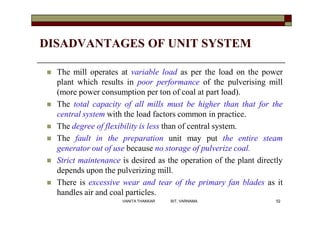 DISADVANTAGES OF UNIT SYSTEM
 The mill operates at variable load as per the load on the power
plant which results in poor performance of the pulverising mill
(more power consumption per ton of coal at part load).
 The total capacity of all mills must be higher than that for the
central system with the load factors common in practice.
 The degree of flexibility is less than of central system.
 The fault in the preparation unit may put the entire steam
generator out of use because no storage of pulverize coal.
 Strict maintenance is desired as the operation of the plant directly
depends upon the pulverizing mill.
 There is excessive wear and tear of the primary fan blades as it
handles air and coal particles.
52VANITA THAKKAR BIT, VARNAMA
 