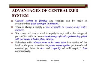 ADVANTAGES OF CENTRALIZED
SYSTEM
 Central system is flexible and changes can be made to
accommodate quick changes in demand.
 There is always a supply of fuel available in reserve in the boiler
bunkers.
 Since any mill can be used to supply to any boiler, the outage of
parts of the mills or even a short outage of entire pulverizing plant
will not cause a boiler plant outage.
 Pulverizer mills always runs at its rated load irrespective of the
load on the plant, therefore its power consumption per ton of coal
crushed per hour is less and capacity of mill required less
comparatively.
54VANITA THAKKAR BIT, VARNAMA
 