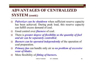 ADVANTAGES OF CENTRALIZED
SYSTEM (contd.)
 Pulverizer can be shutdown when sufficient reserve capacity
has been achieved. During peak load, this reserve capacity
can fulfill excess demand of coal.
 Good control over fineness of coal.
 There is greater degree of flexibility as the quantity of fuel
and air can be separately controlled.
 Burners can be operated independently of the operation of
coal preparation.
 Primary fan can handle only air so no problem of excessive
wear of blades.
 More flexibility of fitting of burners.
55VANITA THAKKAR BIT, VARNAMA
 