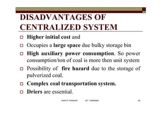 DISADVANTAGES OF
CENTRALIZED SYSTEM
 Higher initial cost and
 Occupies a large space due bulky storage bin
 High auxiliary power consumption. So power
consumption/ton of coal is more then unit system
 Possibility of fire hazard due to the storage of
pulverized coal.
 Complex coal transportation system.
 Driers are essential.
56VANITA THAKKAR BIT, VARNAMA
 