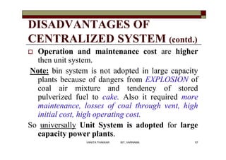 DISADVANTAGES OF
CENTRALIZED SYSTEM (contd.)
 Operation and maintenance cost are higher
then unit system.
Note: bin system is not adopted in large capacity
plants because of dangers from EXPLOSION of
coal air mixture and tendency of stored
pulverized fuel to cake. Also it required more
maintenance, losses of coal through vent, high
initial cost, high operating cost.
So universally Unit System is adopted for large
capacity power plants.
57VANITA THAKKAR BIT, VARNAMA
 