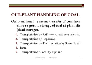 OUT-PLANT HANDLING OF COAL
Out plant handling means transfer of coal from
mine or port to storage of coal at plant site
(dead storage).
1. Transportation by Rail: 4000 TO 13000 TONS PER TRIP.
2. Transportation by Ropeways
3. Transportation by Transportation by Sea or River
4. Road
5. Transportation of coal by Pipeline
6VANITA THAKKAR BIT, VARNAMA
 