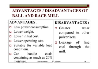 ADVANTAGES / DISADVANTAGES OF
BALL AND RACE MILL
ADVANTAGES :
 Low power consumption.
 Lower weight.
 Lower initial cost.
 Lower operating cost.
 Suitable for variable load
conditions.
 Can handle coals
containing as much as 20%
moisture.
DISADVANTAGES :
 Greater wear
compared to other
pulverizers.
 Leakage of fine
coal through the
mill.
64VANITA THAKKAR BIT, VARNAMA
 