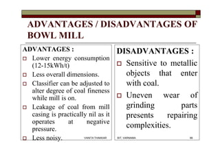 ADVANTAGES / DISADVANTAGES OF
BOWL MILL
ADVANTAGES :
 Lower energy consumption
(12-15kWh/t)
 Less overall dimensions.
 Classifier can be adjusted to
alter degree of coal fineness
while mill is on.
 Leakage of coal from mill
casing is practically nil as it
operates at negative
pressure.
 Less noisy.
DISADVANTAGES :
 Sensitive to metallic
objects that enter
with coal.
 Uneven wear of
grinding parts
presents repairing
complexities.
66VANITA THAKKAR BIT, VARNAMA
 