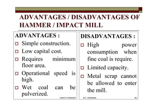 ADVANTAGES / DISADVANTAGES OF
HAMMER / IMPACT MILL
ADVANTAGES :
 Simple construction.
 Low capital cost.
 Requires minimum
floor area.
 Operational speed is
high.
 Wet coal can be
pulverized.
DISADVANTAGES :
 High power
consumption when
fine coal is require.
 Limited capacity.
 Metal scrap cannot
be allowed to enter
the mill.
68VANITA THAKKAR BIT, VARNAMA
 