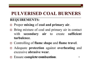 PULVERISED COAL BURNERS
REQUIREMENTS:
 Proper mixing of coal and primary air.
 Bring mixture of coal and primary air in contact
with secondary air to create sufficient
turbulence.
 Controlling of flame shape and flame travel.
 Adequate protection against overheating and
excessive abrasive wear.
 Ensure complete combustion. 69VANITA THAKKAR BIT, VARNAMA
 