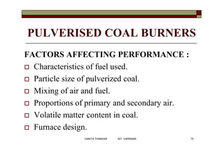 PULVERISED COAL BURNERS
FACTORS AFFECTING PERFORMANCE :
 Characteristics of fuel used.
 Particle size of pulverized coal.
 Mixing of air and fuel.
 Proportions of primary and secondary air.
 Volatile matter content in coal.
 Furnace design.
70VANITA THAKKAR BIT, VARNAMA
 